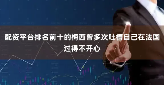 配资平台排名前十的梅西曾多次吐槽自己在法国过得不开心