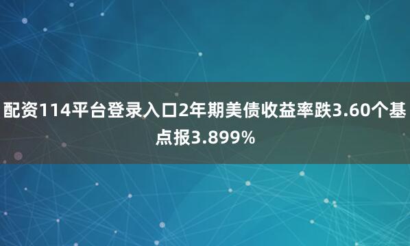 配资114平台登录入口2年期美债收益率跌3.60个基点报3.899%