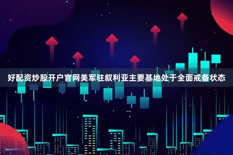 好配资炒股开户官网美军驻叙利亚主要基地处于全面戒备状态