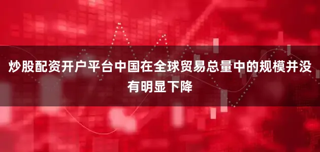 炒股配资开户平台中国在全球贸易总量中的规模并没有明显下降