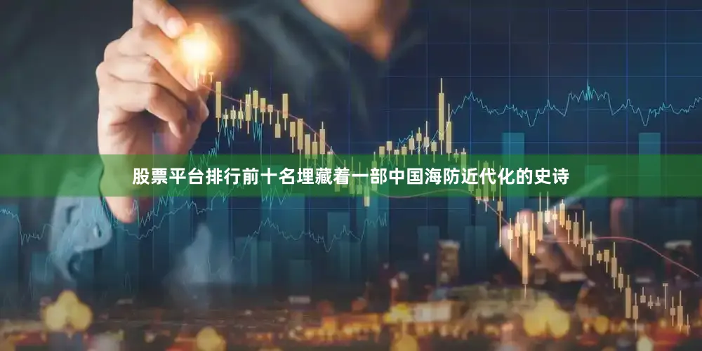 股票平台排行前十名埋藏着一部中国海防近代化的史诗