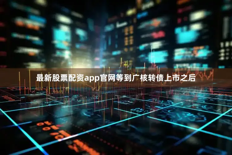 最新股票配资app官网等到广核转债上市之后